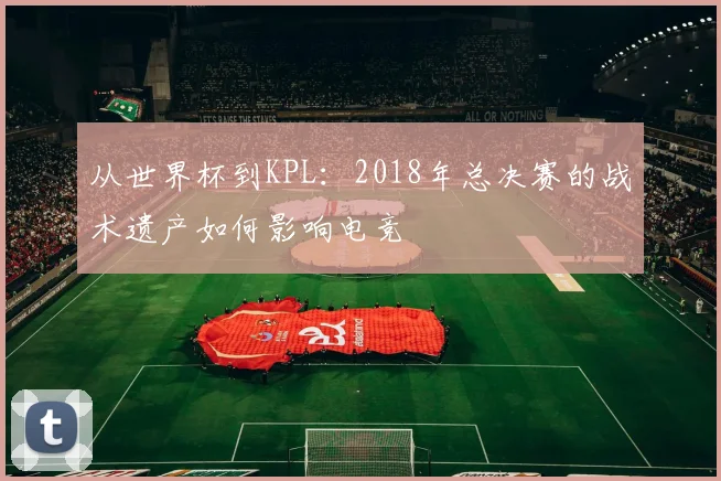 从世界杯到KPL：2018年总决赛的战术遗产如何影响电竞