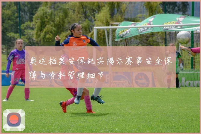 奥运档案安保纪实揭示赛事安全保障与资料管理细节