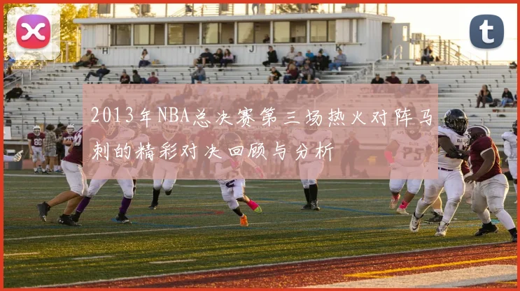 2013年NBA总决赛第三场热火对阵马刺的精彩对决回顾与分析