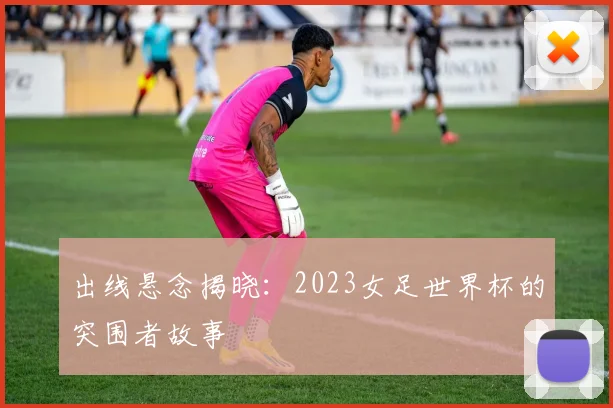 出线悬念揭晓：2023女足世界杯的突围者故事