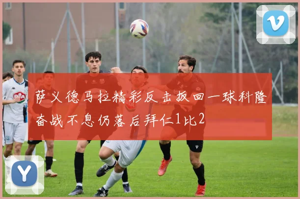 萨义德马拉精彩反击扳回一球科隆奋战不息仍落后拜仁1比2