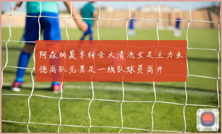 阿森纳夏季转会大清洗女足主力米德离队无男足一线队球员离开