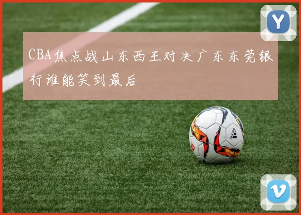 CBA焦点战山东西王对决广东东莞银行谁能笑到最后