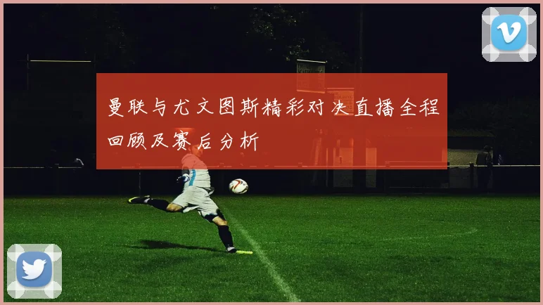 曼联与尤文图斯精彩对决直播全程回顾及赛后分析