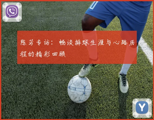 陈芳专访：畅谈排球生涯与心路历程的精彩回顾